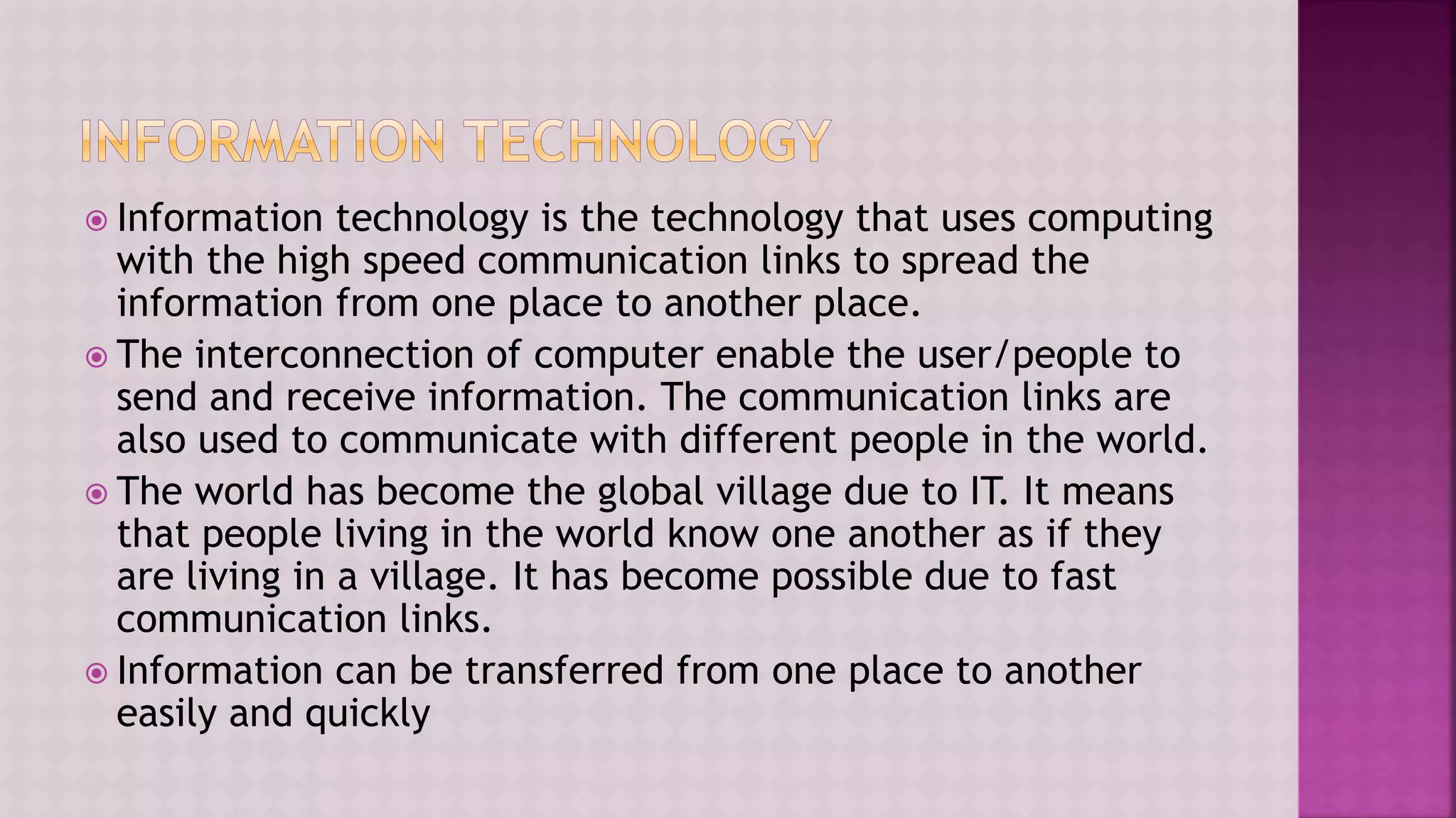  Information technology is the technology that uses computing
with the high speed communication links to spread the
information from one place to another place.
 The interconnection of computer enable the user/people to
send and receive information. The communication links are
also used to communicate with different people in the world.
 The world has become the global village due to IT. It means
that people living in the world know one another as if they
are living in a village. It has become possible due to fast
communication links.
 Information can be transferred from one place to another
easily and quickly
 