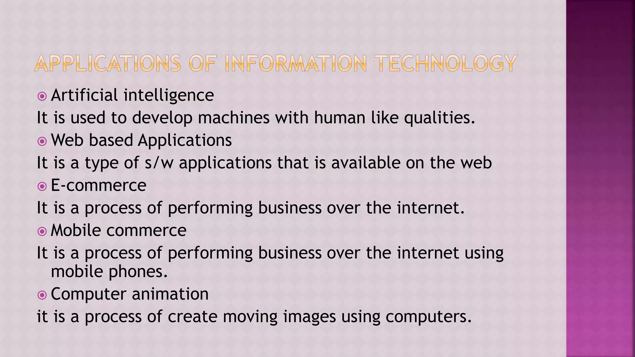  Artificial intelligence
It is used to develop machines with human like qualities.
 Web based Applications
It is a type of s/w applications that is available on the web
 E-commerce
It is a process of performing business over the internet.
 Mobile commerce
It is a process of performing business over the internet using
mobile phones.
 Computer animation
it is a process of create moving images using computers.
 