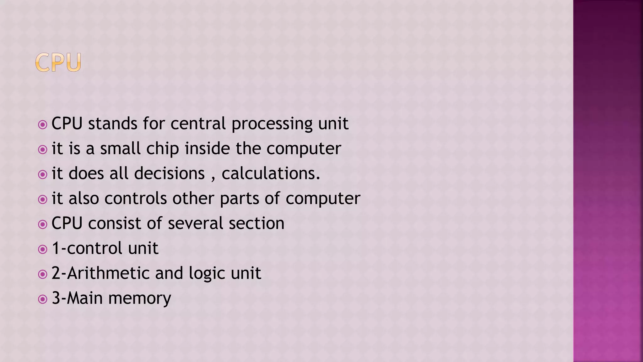  CPU stands for central processing unit
 it is a small chip inside the computer
 it does all decisions , calculations.
 it also controls other parts of computer
 CPU consist of several section
 1-control unit
 2-Arithmetic and logic unit
 3-Main memory
 
