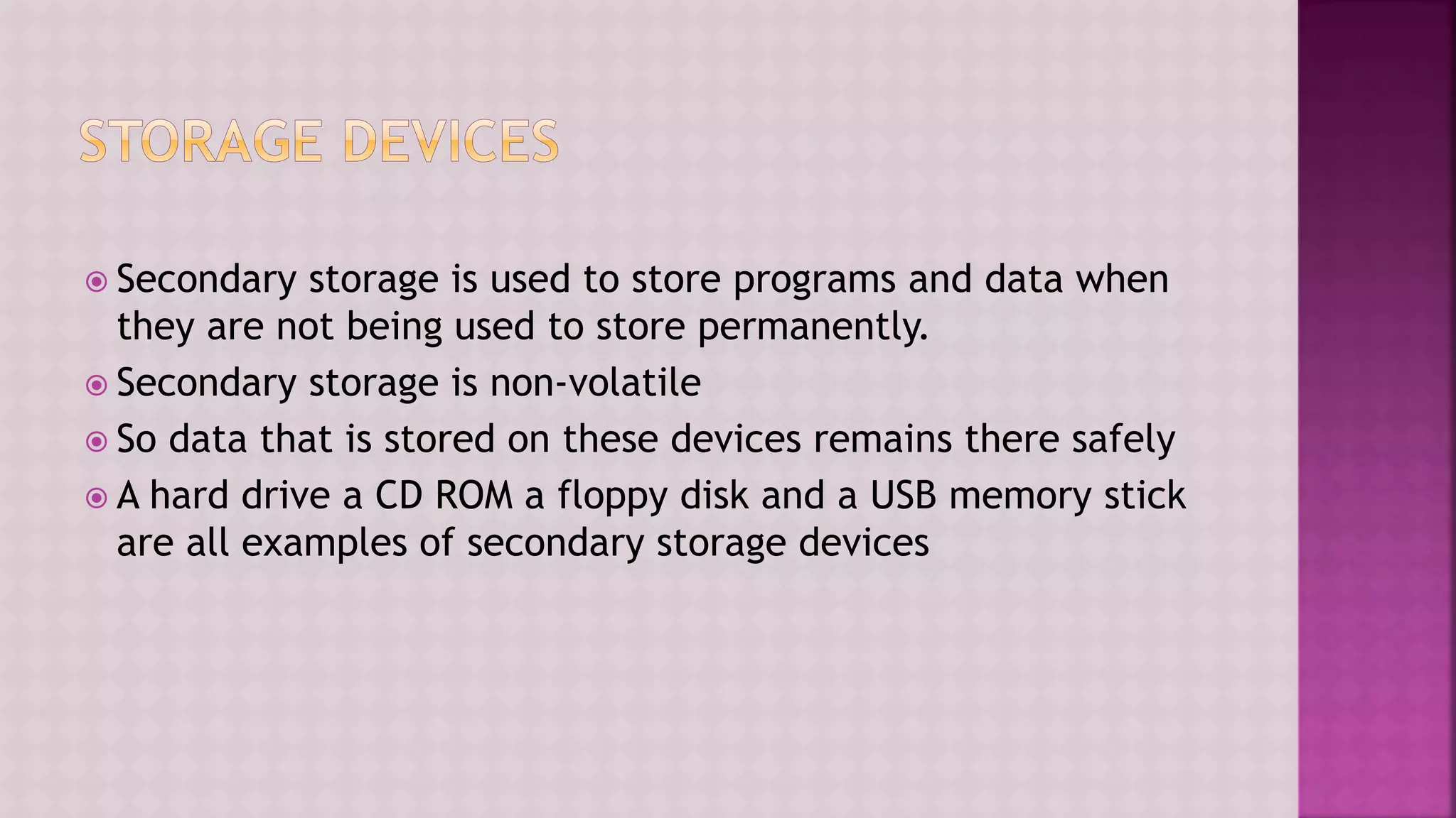  Secondary storage is used to store programs and data when
they are not being used to store permanently.
 Secondary storage is non-volatile
 So data that is stored on these devices remains there safely
 A hard drive a CD ROM a floppy disk and a USB memory stick
are all examples of secondary storage devices
 