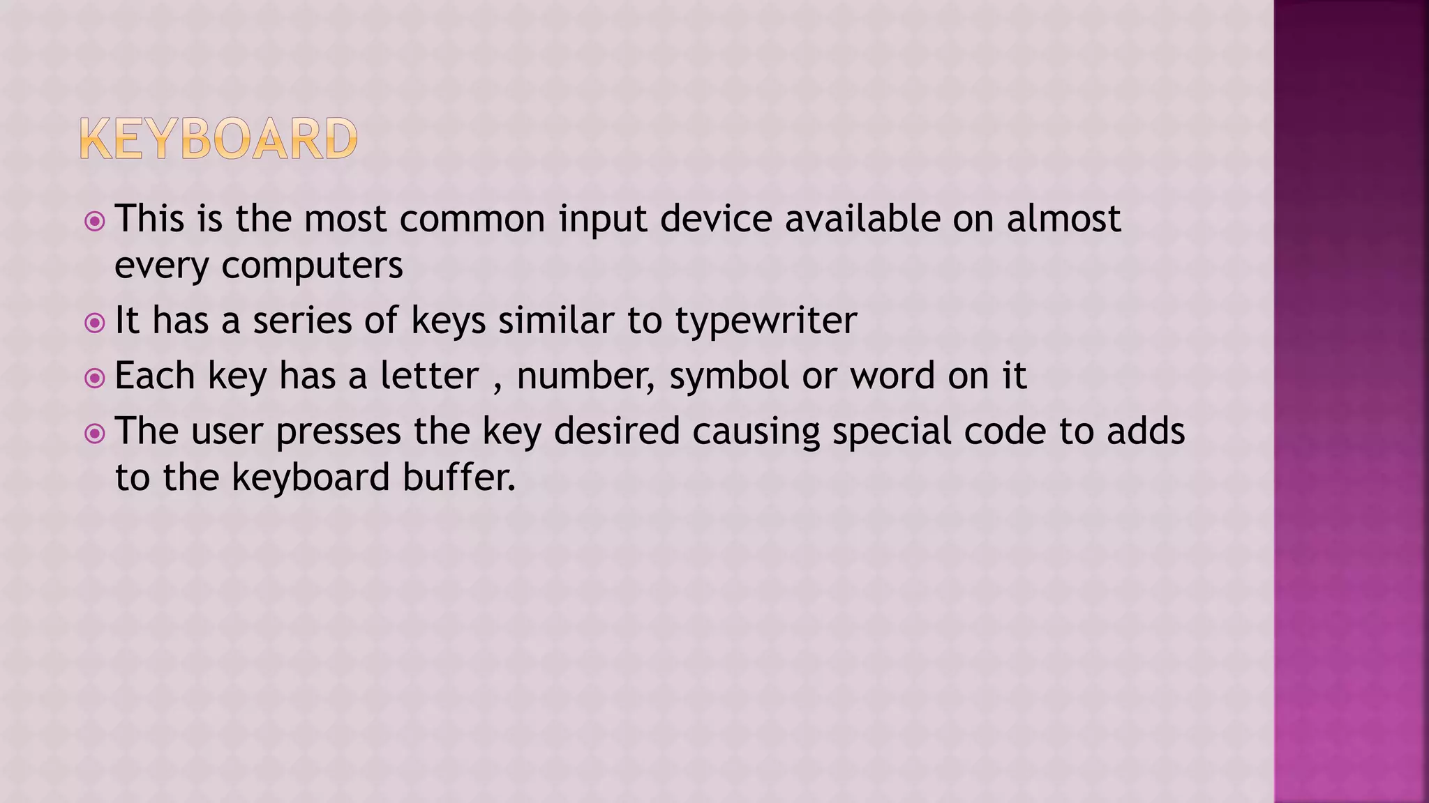  This is the most common input device available on almost
every computers
 It has a series of keys similar to typewriter
 Each key has a letter , number, symbol or word on it
 The user presses the key desired causing special code to adds
to the keyboard buffer.
 
