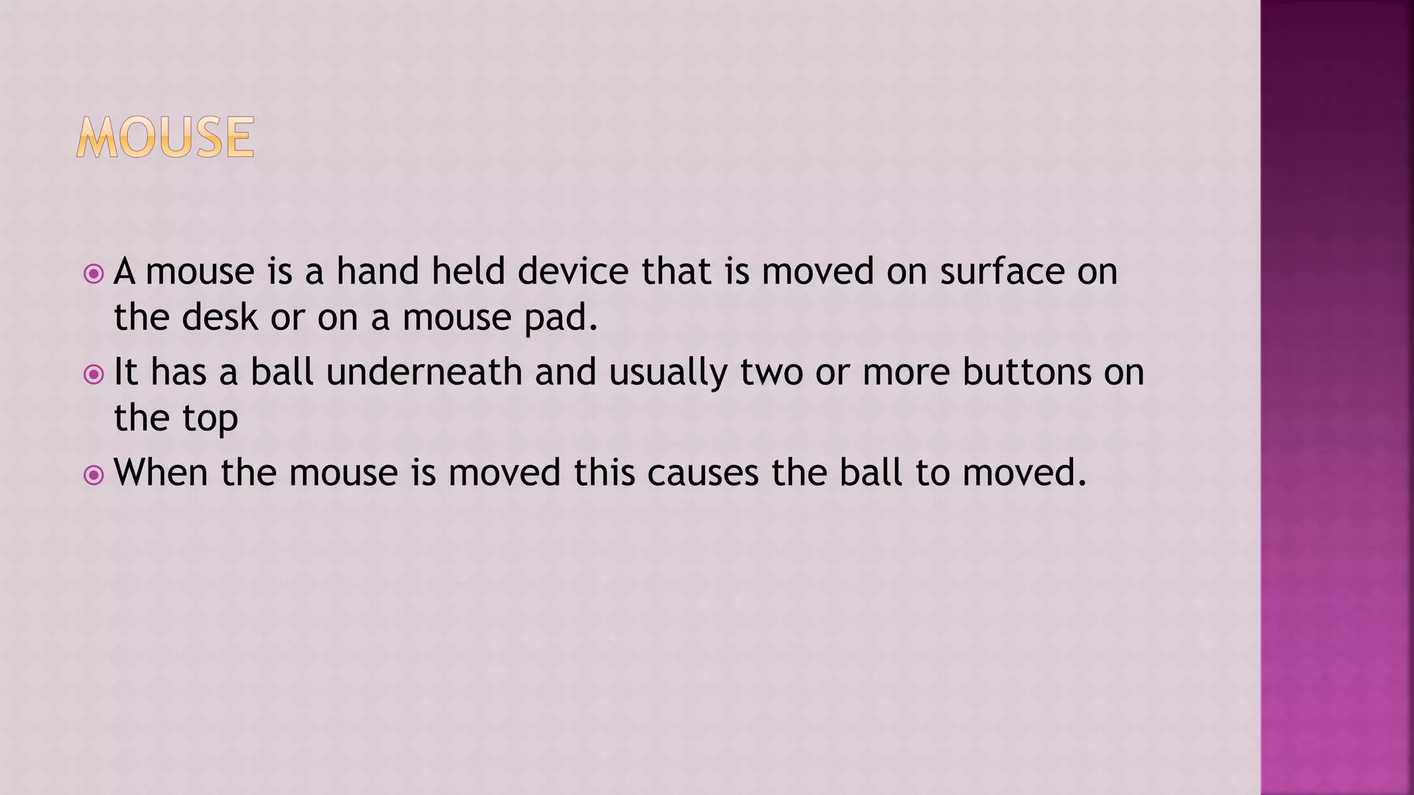  A mouse is a hand held device that is moved on surface on
the desk or on a mouse pad.
 It has a ball underneath and usually two or more buttons on
the top
 When the mouse is moved this causes the ball to moved.
 