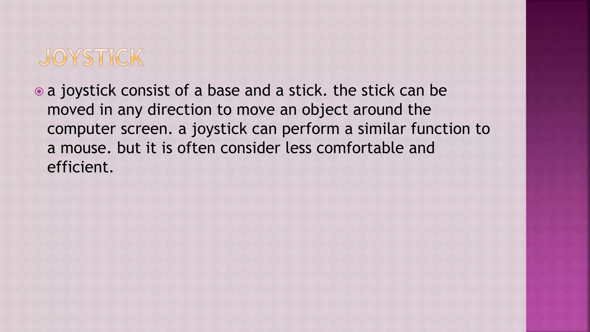  a joystick consist of a base and a stick. the stick can be
moved in any direction to move an object around the
computer screen. a joystick can perform a similar function to
a mouse. but it is often consider less comfortable and
efficient.
 