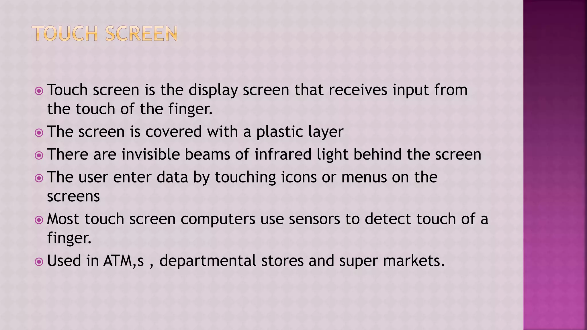  Touch screen is the display screen that receives input from
the touch of the finger.
 The screen is covered with a plastic layer
 There are invisible beams of infrared light behind the screen
 The user enter data by touching icons or menus on the
screens
 Most touch screen computers use sensors to detect touch of a
finger.
 Used in ATM,s , departmental stores and super markets.
 