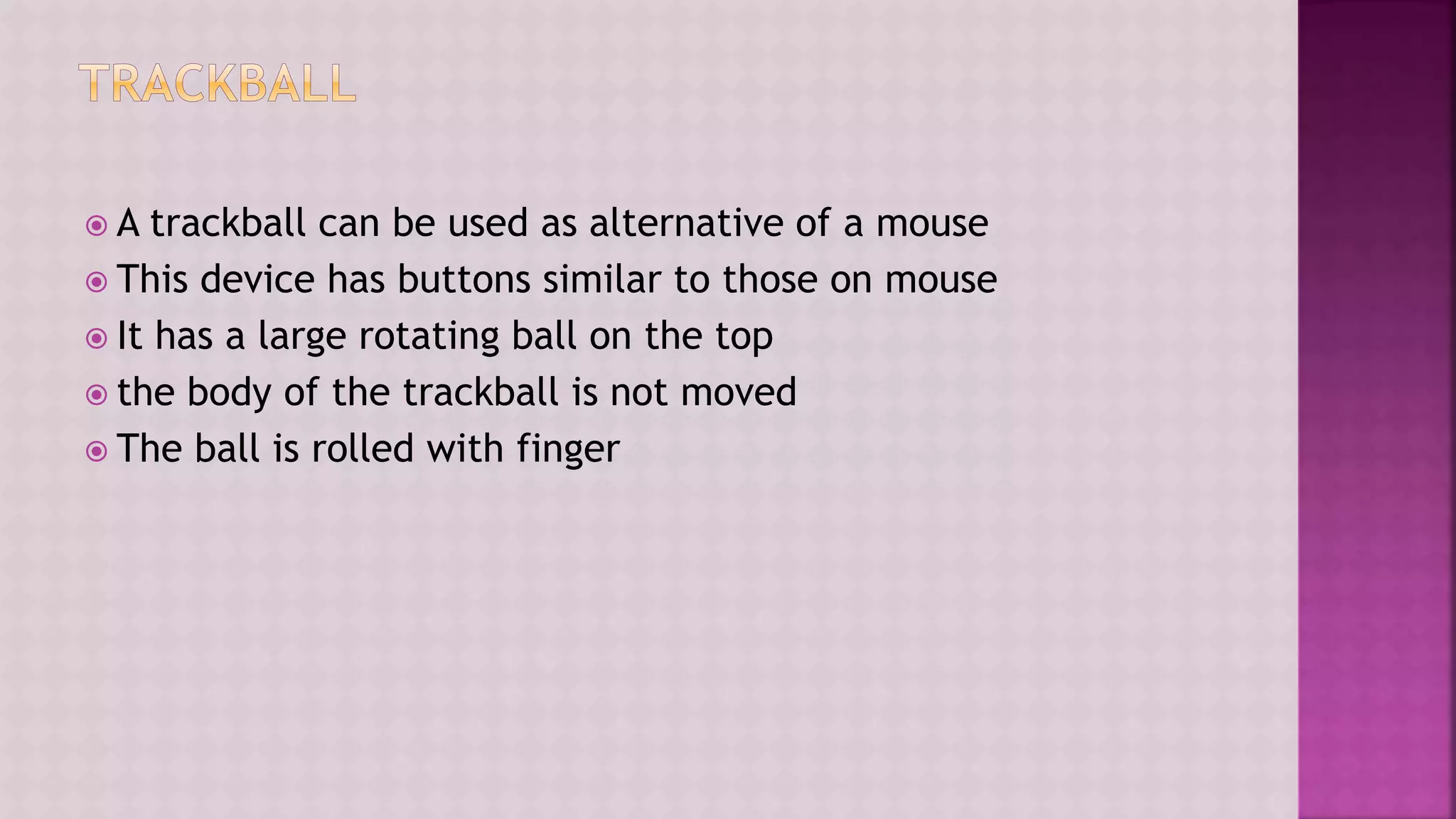  A trackball can be used as alternative of a mouse
 This device has buttons similar to those on mouse
 It has a large rotating ball on the top
 the body of the trackball is not moved
 The ball is rolled with finger
 