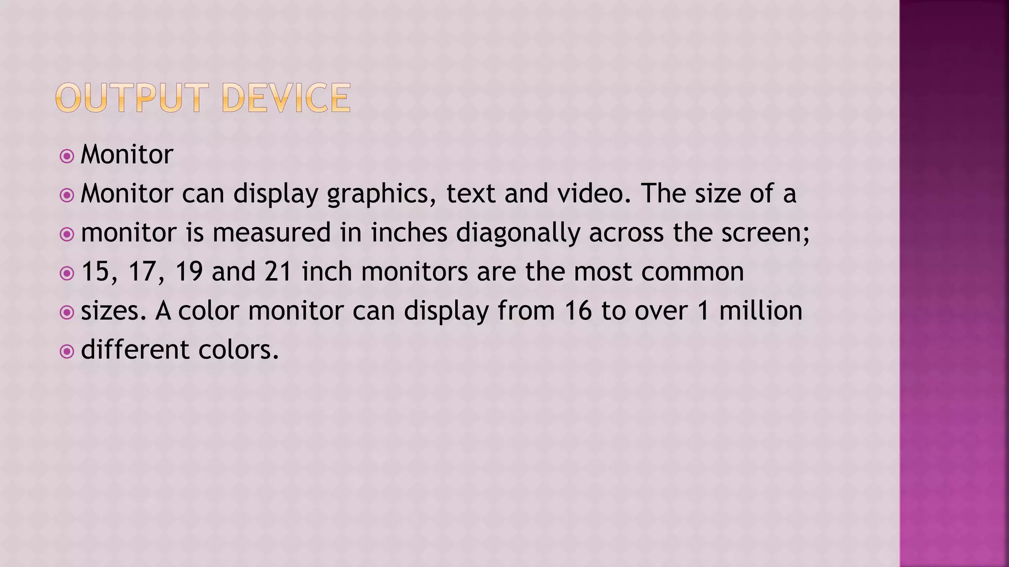  Monitor
 Monitor can display graphics, text and video. The size of a
 monitor is measured in inches diagonally across the screen;
 15, 17, 19 and 21 inch monitors are the most common
 sizes. A color monitor can display from 16 to over 1 million
 different colors.
 