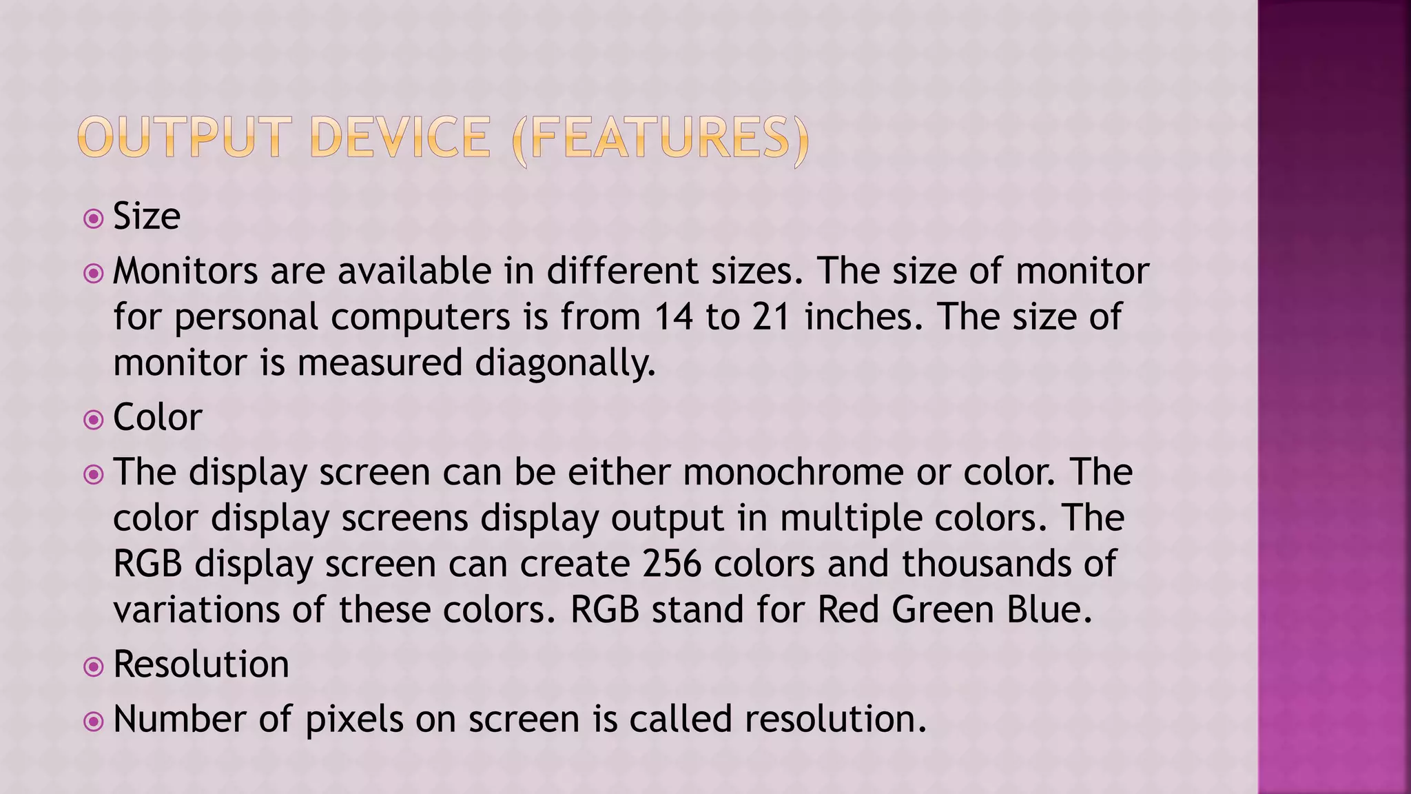  Size
 Monitors are available in different sizes. The size of monitor
for personal computers is from 14 to 21 inches. The size of
monitor is measured diagonally.
 Color
 The display screen can be either monochrome or color. The
color display screens display output in multiple colors. The
RGB display screen can create 256 colors and thousands of
variations of these colors. RGB stand for Red Green Blue.
 Resolution
 Number of pixels on screen is called resolution.
 