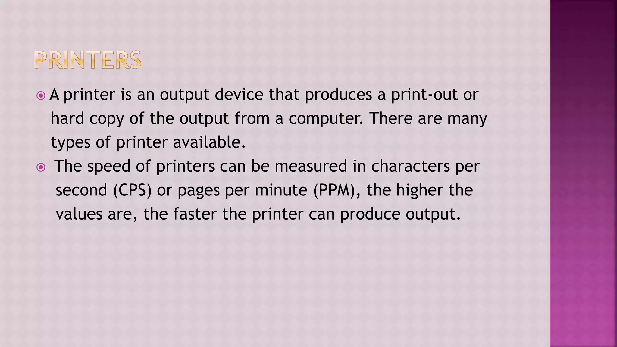  A printer is an output device that produces a print-out or
hard copy of the output from a computer. There are many
types of printer available.
 The speed of printers can be measured in characters per
second (CPS) or pages per minute (PPM), the higher the
values are, the faster the printer can produce output.
 