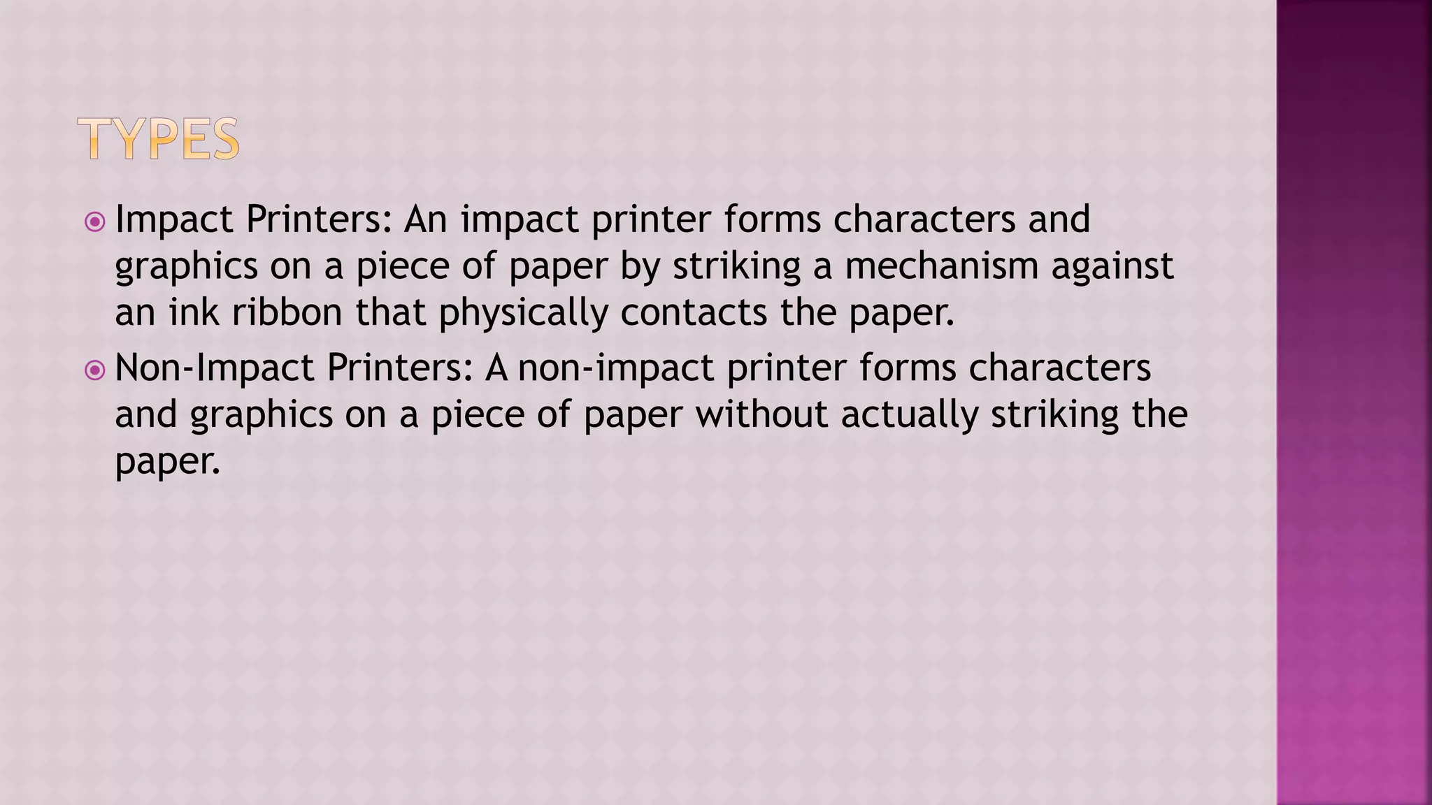  Impact Printers: An impact printer forms characters and
graphics on a piece of paper by striking a mechanism against
an ink ribbon that physically contacts the paper.
 Non-Impact Printers: A non-impact printer forms characters
and graphics on a piece of paper without actually striking the
paper.
 