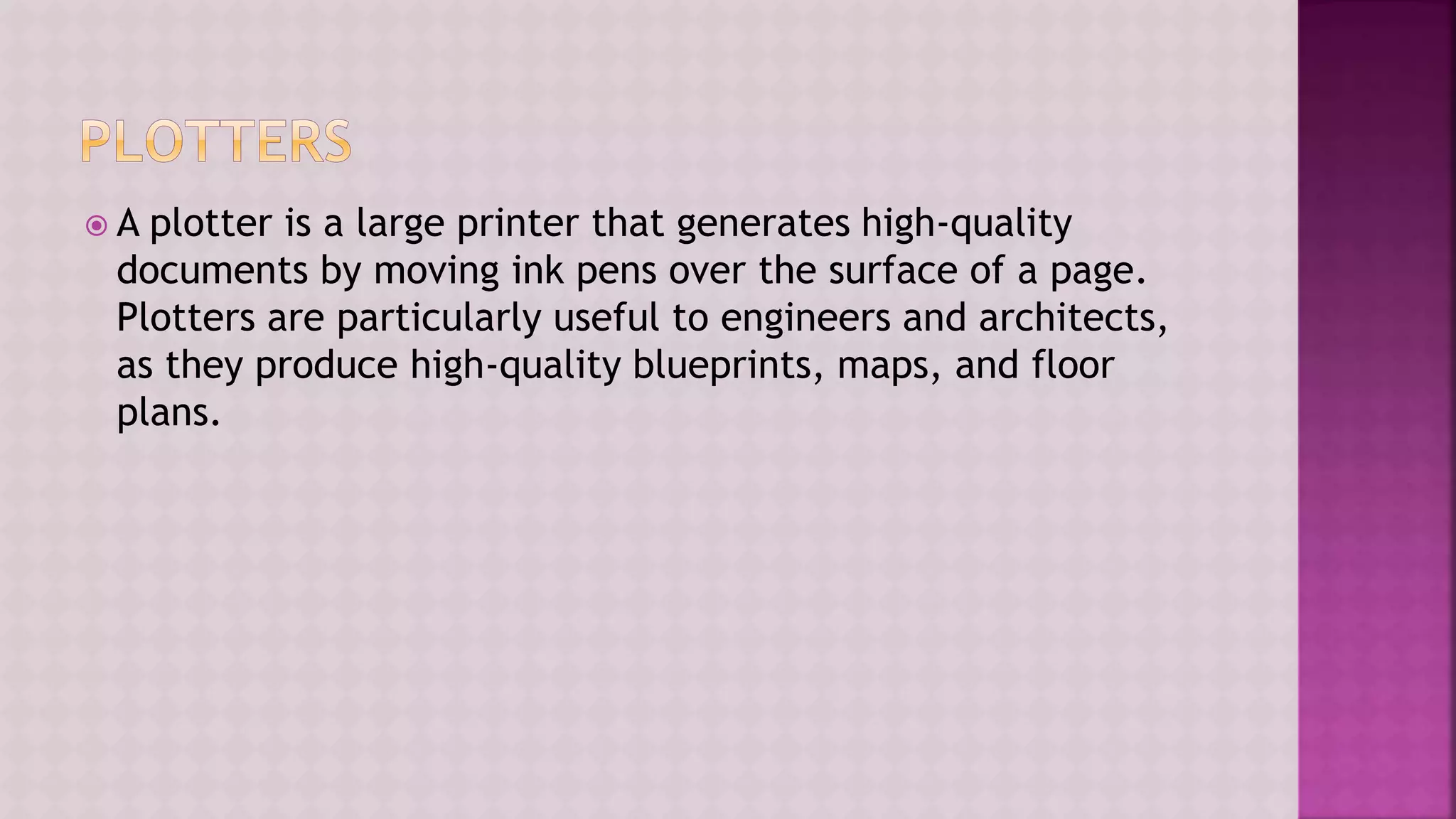  A plotter is a large printer that generates high-quality
documents by moving ink pens over the surface of a page.
Plotters are particularly useful to engineers and architects,
as they produce high-quality blueprints, maps, and floor
plans.
 