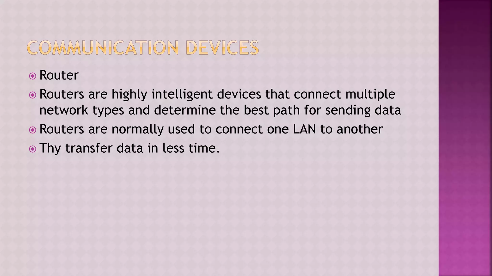  Router
 Routers are highly intelligent devices that connect multiple
network types and determine the best path for sending data
 Routers are normally used to connect one LAN to another
 Thy transfer data in less time.
 