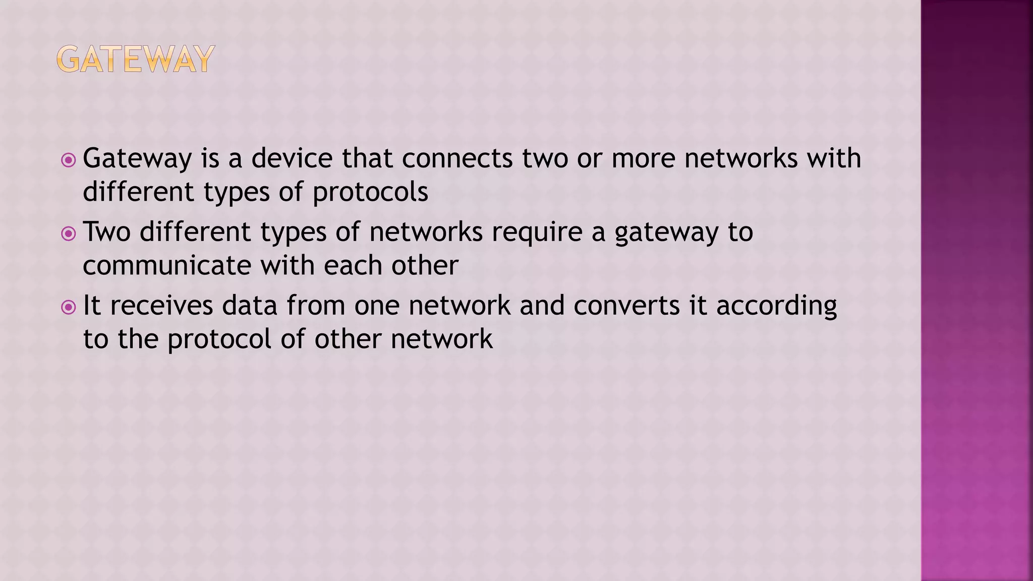  Gateway is a device that connects two or more networks with
different types of protocols
 Two different types of networks require a gateway to
communicate with each other
 It receives data from one network and converts it according
to the protocol of other network
 