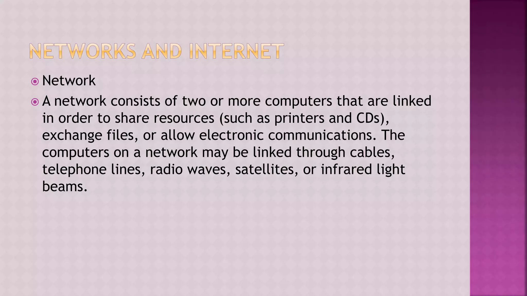  Network
 A network consists of two or more computers that are linked
in order to share resources (such as printers and CDs),
exchange files, or allow electronic communications. The
computers on a network may be linked through cables,
telephone lines, radio waves, satellites, or infrared light
beams.
 