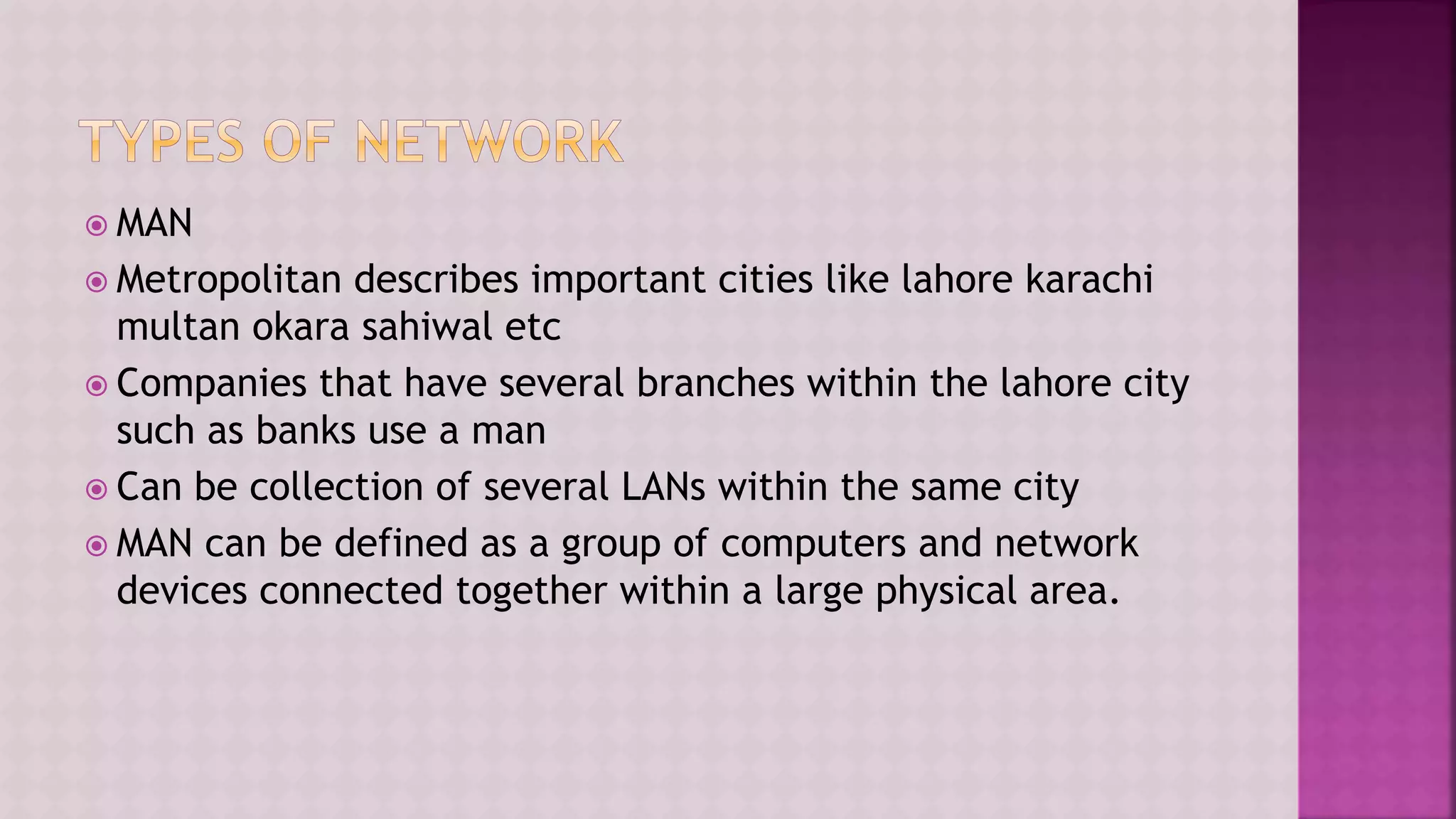  MAN
 Metropolitan describes important cities like lahore karachi
multan okara sahiwal etc
 Companies that have several branches within the lahore city
such as banks use a man
 Can be collection of several LANs within the same city
 MAN can be defined as a group of computers and network
devices connected together within a large physical area.
 