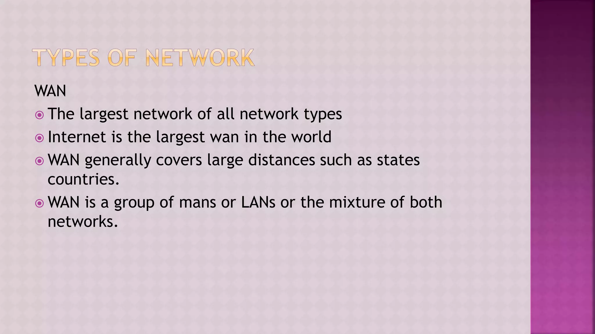 WAN
 The largest network of all network types
 Internet is the largest wan in the world
 WAN generally covers large distances such as states
countries.
 WAN is a group of mans or LANs or the mixture of both
networks.
 