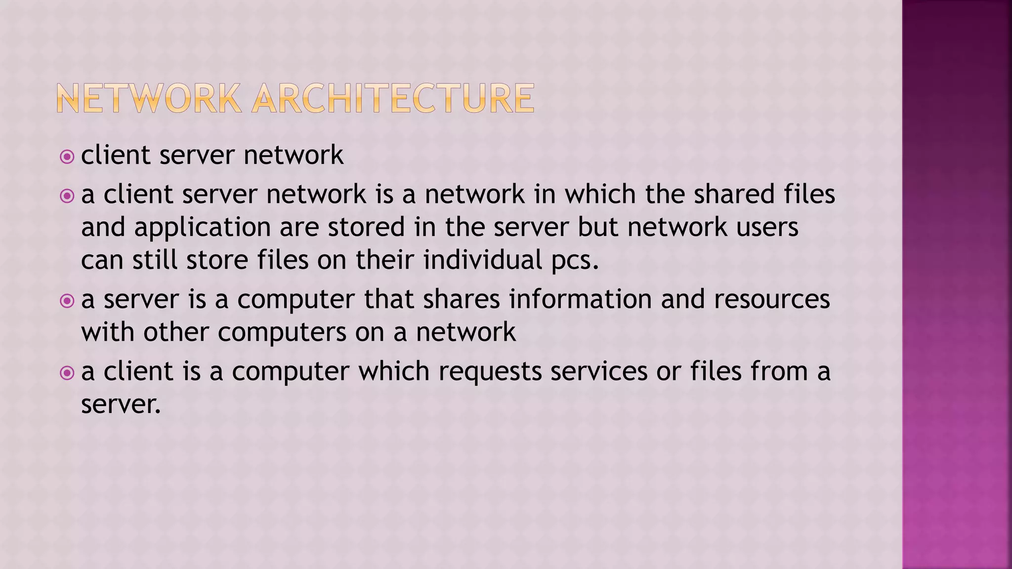  client server network
 a client server network is a network in which the shared files
and application are stored in the server but network users
can still store files on their individual pcs.
 a server is a computer that shares information and resources
with other computers on a network
 a client is a computer which requests services or files from a
server.
 