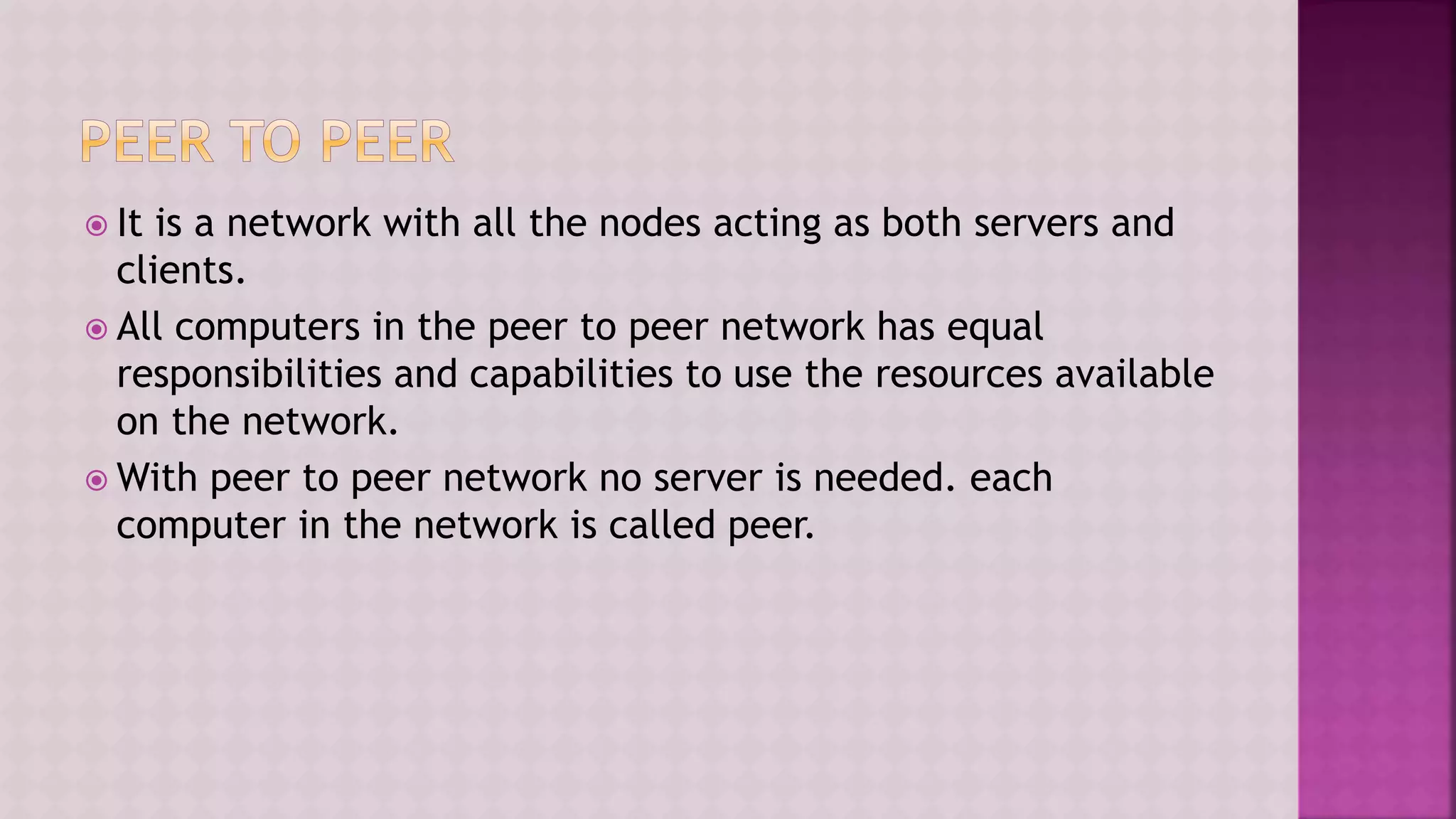 It is a network with all the nodes acting as both servers and
clients.
 All computers in the peer to peer network has equal
responsibilities and capabilities to use the resources available
on the network.
 With peer to peer network no server is needed. each
computer in the network is called peer.
 