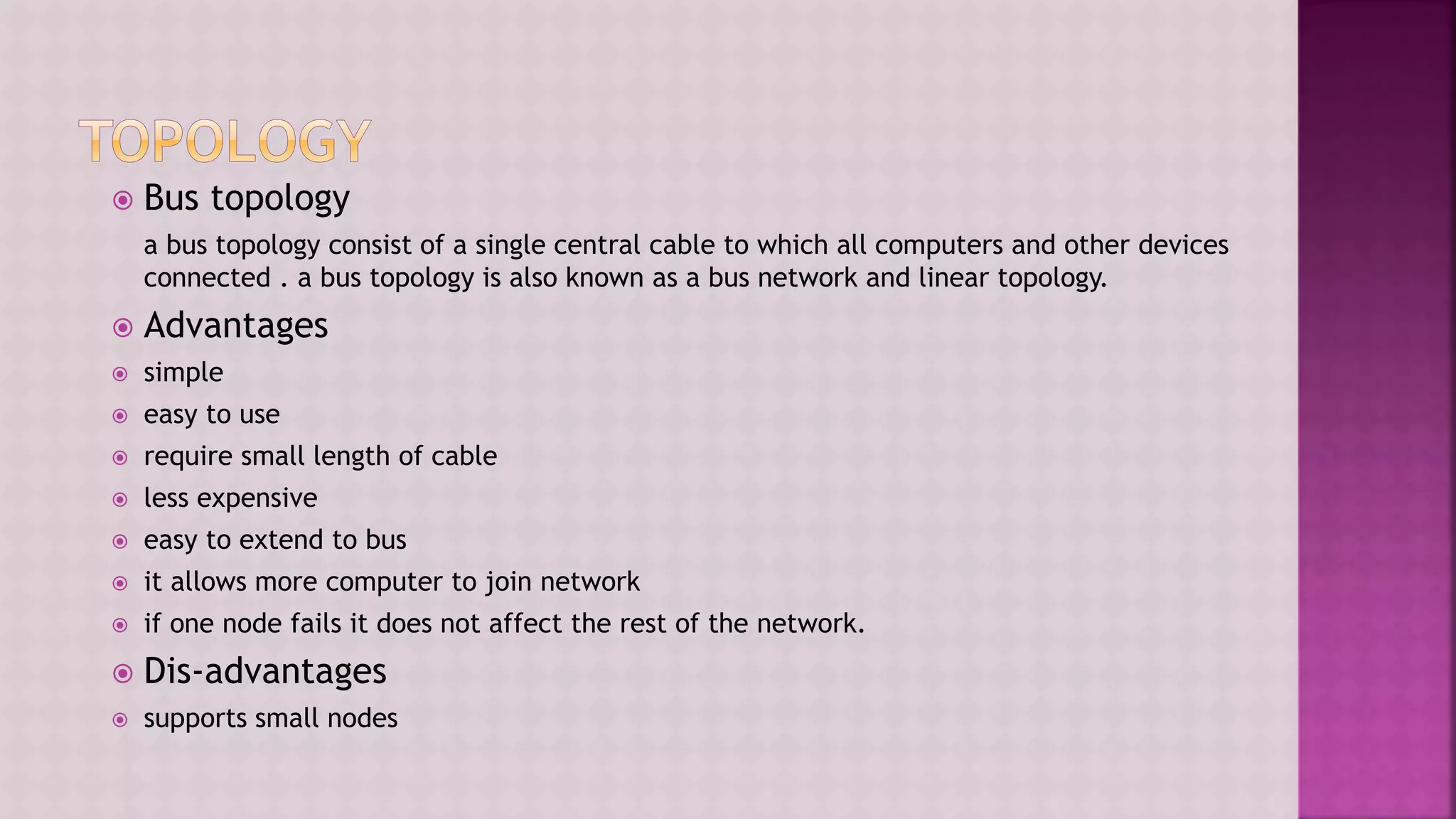  Bus topology
a bus topology consist of a single central cable to which all computers and other devices
connected . a bus topology is also known as a bus network and linear topology.
 Advantages
 simple
 easy to use
 require small length of cable
 less expensive
 easy to extend to bus
 it allows more computer to join network
 if one node fails it does not affect the rest of the network.
 Dis-advantages
 supports small nodes
 