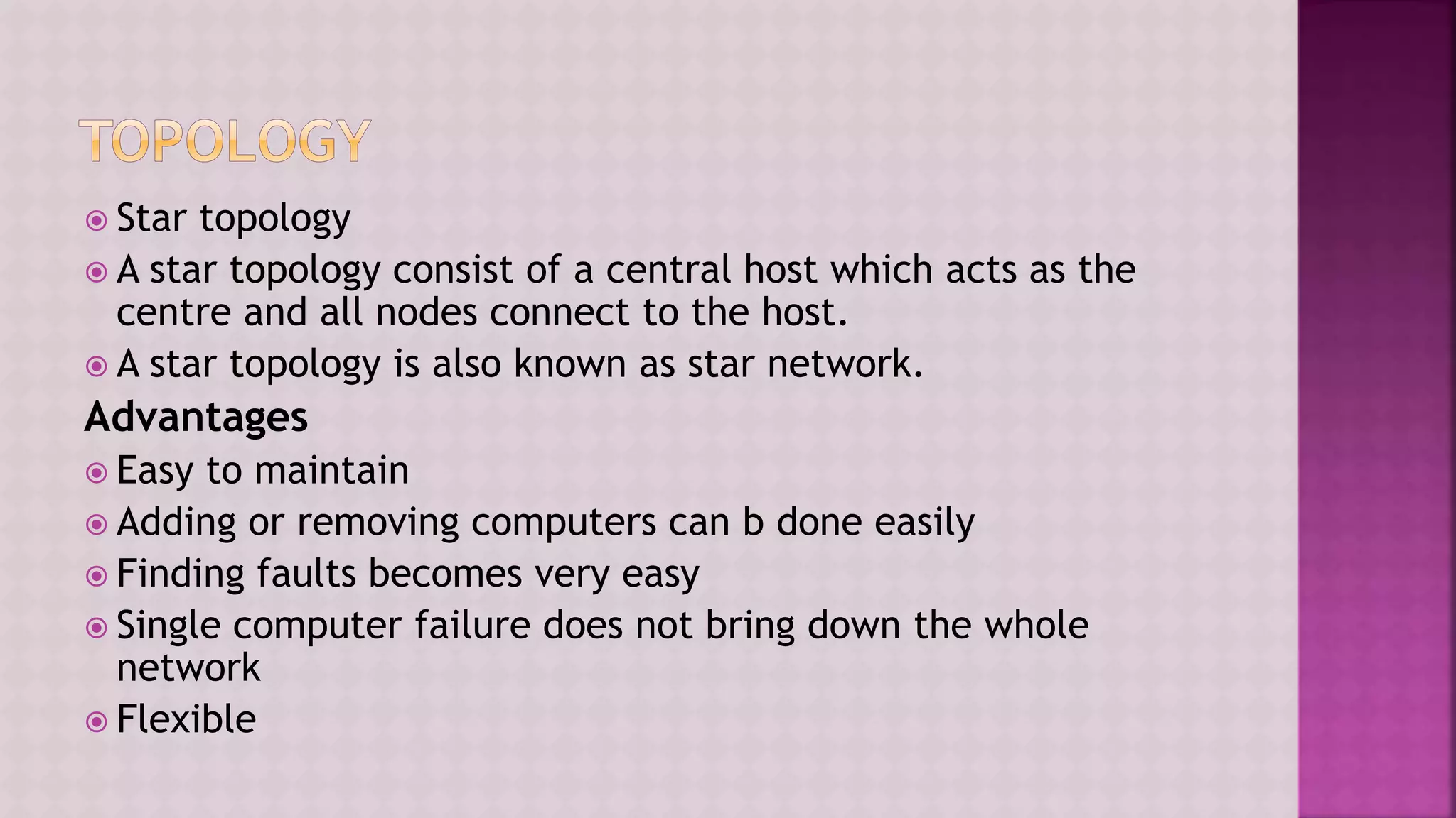  Star topology
 A star topology consist of a central host which acts as the
centre and all nodes connect to the host.
 A star topology is also known as star network.
Advantages
 Easy to maintain
 Adding or removing computers can b done easily
 Finding faults becomes very easy
 Single computer failure does not bring down the whole
network
 Flexible
 