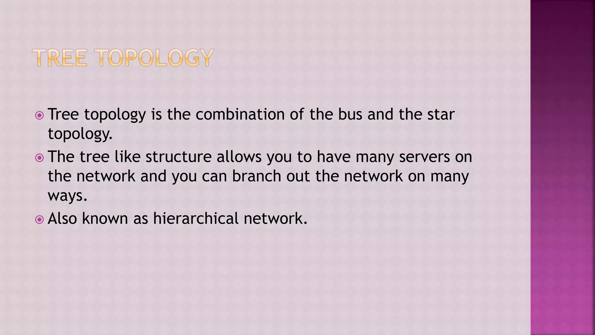  Tree topology is the combination of the bus and the star
topology.
 The tree like structure allows you to have many servers on
the network and you can branch out the network on many
ways.
 Also known as hierarchical network.
 