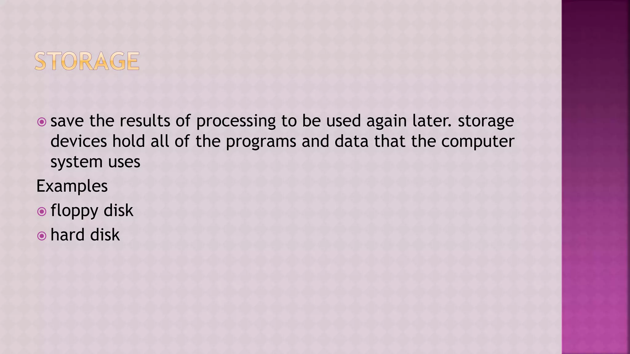  save the results of processing to be used again later. storage
devices hold all of the programs and data that the computer
system uses
Examples
 floppy disk
 hard disk
 