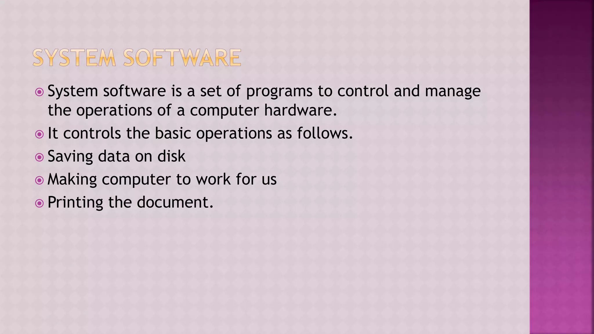  System software is a set of programs to control and manage
the operations of a computer hardware.
 It controls the basic operations as follows.
 Saving data on disk
 Making computer to work for us
 Printing the document.
 