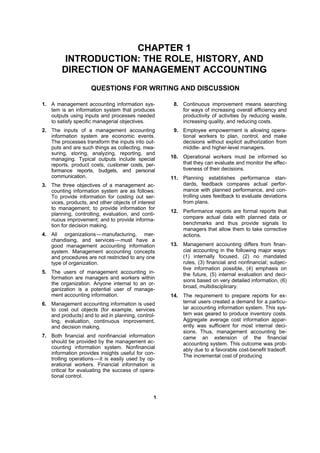 11
CHAPTER 1
INTRODUCTION: THE ROLE, HISTORY, AND
DIRECTION OF MANAGEMENT ACCOUNTING
QUESTIONS FOR WRITING AND DISCUSSION
1. A management accounting information sys-
tem is an information system that produces
outputs using inputs and processes needed
to satisfy specific managerial objectives.
2. The inputs of a management accounting
information system are economic events.
The processes transform the inputs into out-
puts and are such things as collecting, mea-
suring, storing, analyzing, reporting, and
managing. Typical outputs include special
reports, product costs, customer costs, per-
formance reports, budgets, and personal
communication.
3. The three objectives of a management ac-
counting information system are as follows:
To provide information for costing out ser-
vices, products, and other objects of interest
to management; to provide information for
planning, controlling, evaluation, and conti-
nuous improvement; and to provide informa-
tion for decision making.
4. All organizations—manufacturing, mer-
chandising, and services—must have a
good management accounting information
system. Management accounting concepts
and procedures are not restricted to any one
type of organization.
5. The users of management accounting in-
formation are managers and workers within
the organization. Anyone internal to an or-
ganization is a potential user of manage-
ment accounting information.
6. Management accounting information is used
to cost out objects (for example, services
and products) and to aid in planning, control-
ling, evaluation, continuous improvement,
and decision making.
7. Both financial and nonfinancial information
should be provided by the management ac-
counting information system. Nonfinancial
information provides insights useful for con-
trolling operations—it is easily used by op-
erational workers. Financial information is
critical for evaluating the success of opera-
tional control.
8. Continuous improvement means searching
for ways of increasing overall efficiency and
productivity of activities by reducing waste,
increasing quality, and reducing costs.
9. Employee empowerment is allowing opera-
tional workers to plan, control, and make
decisions without explicit authorization from
middle- and higher-level managers.
10. Operational workers must be informed so
that they can evaluate and monitor the effec-
tiveness of their decisions.
11. Planning establishes performance stan-
dards, feedback compares actual perfor-
mance with planned performance, and con-
trolling uses feedback to evaluate deviations
from plans.
12. Performance reports are formal reports that
compare actual data with planned data or
benchmarks and thus provide signals to
managers that allow them to take corrective
actions.
13. Management accounting differs from finan-
cial accounting in the following major ways:
(1) internally focused, (2) no mandated
rules, (3) financial and nonfinancial; subjec-
tive information possible, (4) emphasis on
the future, (5) internal evaluation and deci-
sions based on very detailed information, (6)
broad, multidisciplinary.
14. The requirement to prepare reports for ex-
ternal users created a demand for a particu-
lar accounting information system. This sys-
tem was geared to produce inventory costs.
Aggregate average cost information appar-
ently was sufficient for most internal deci-
sions. Thus, management accounting be-
came an extension of the financial
accounting system. This outcome was prob-
ably due to a favorable cost-benefit tradeoff.
The incremental cost of producing
 