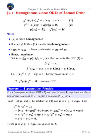 Chapter 2. Second-Order Linear ODEs 1
§2.1 Homogeneous Linear ODEs of Second Order
y + p(x)y + q(x)y = r(x), (1)
y + p(x)y + q(x)y = 0, (2)
y(x0) = K0, y (x0) = K1.
Note:
• (2) is called homogeneous.
• If r(x) = 0, then (1) is called nonhomogeneous.
• c1y1 + c2y2 : a linear combination of y1 and y2
• linear, nonlinear
Set L = d2
dx2 + p(x) d
dx
+ q(x), then we write the ODE (1) as
L(y) = r.
L(c1y1 + c2y2) = c1L(y1) + c2L(y2).
Ex. 1. xy + y + xy = 0 : homogeneous linear ODE
2. y y + y 2
= 0 : nonlinear ODE
Theorem 1. Superposition Principle
For a homogeneous linear ODE (2) on open interval I, any linear combina-
tion of two solutions on I is again a solution of (2) on I.
Proof. Let y1 and y2 be solutions of (2) and y = c1y1 + c2y2. Then
y + py + qy
= (c1y1 + c2y2) + p(c1y1 + c2y2) + q(c1y1 + c2y2)
= c1(y1 + py1 + qy1) + c2(y2 + py2 + qy2)
= c10 + c20 = 0.
Hence y = c1y1 + c2y2 is a solution on I.
Computational Science & Engineering (CSE) C. K. Ko
 