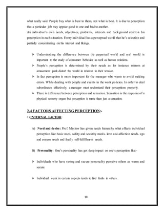 10
what really said. People buy what is best to them, not what is best. It is due to perception
that a particular job may appear good to one and bad to another.
An individual’s own needs, objectives, problems, interests and background controls his
perception in each situation. Every individual has a perceptual world that he’s selective and
partially concentrating on his interest and likings.
 Understanding the difference between the perpetual world and real world is
important to the study of consumer behavior as well as human relations.
 People’s perception is determined by their needs as for instance mirrors at
amusement park distort the world in relation to their tension.
 In fact perception is more important for the manager who wants to avoid making
errors. While dealing with people and events in the work policies. In order to deal
subordinates effectively, a manager must understand their perceptions properly.
 There is difference between perception and sensation. Sensation is the response of a
physical sensory organ but perception is more than just a sensation.
2.4 FACTORS AFFECTING PERCEPTION:-
1) INTERNAL FACTOR:
A) Need and desire: Prof. Maslow has given needs hierarchy what effects individual
perception like basic need, safety and security needs, love and affection needs, ego
and esteem needs and finally self-fulfillment needs.
B) Personality: One’s personality has got deep impact on one’s perception like:-
 Individuals who have strong and secure personality perceive others as warm and
secure.
 Individual weak in certain aspects tends to find faults in others.
 