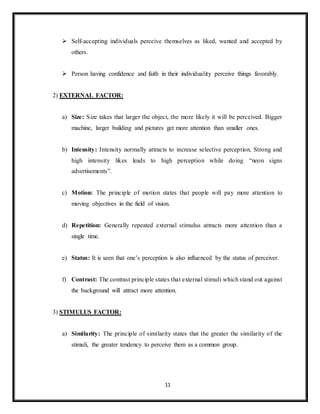 11
 Self-accepting individuals perceive themselves as liked, wanted and accepted by
others.
 Person having confidence and faith in their individuality perceive things favorably.
2) EXTERNAL FACTOR:
a) Size: Size takes that larger the object, the more likely it will be perceived. Bigger
machine, larger building and pictures get more attention than smaller ones.
b) Intensity: Intensity normally attracts to increase selective perception. Strong and
high intensity likes leads to high perception while doing “neon signs
advertisements”.
c) Motion: The principle of motion states that people will pay more attention to
moving objectives in the field of vision.
d) Repetition: Generally repeated external stimulus attracts more attention than a
single time.
e) Status: It is seen that one’s perception is also influenced by the status of perceiver.
f) Contrast: The contrast principle states that external stimuli which stand out against
the background will attract more attention.
3) STIMULUS FACTOR:
a) Similarity: The principle of similarity states that the greater the similarity of the
stimuli, the greater tendency to perceive them as a common group.
 
