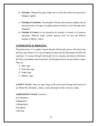 12
b) Proximity: Things being equal, things near to each other tend to be perceived as
belonging together.
c) Principal of Continuity: The principle of closure and continuity emphasis that an
individual tends to fill gaps in complete pattern of stimuli in ways that make them
meaningful.
d) Principle of Context: In the perception the principle of context is of immense
importance. Different words, symbols, gestures, pose, etc. have got different
meaning in different context.
2.5 PERCEPTUALPROCESS:-
Perceptual process is a complex concept through which people process information into
decisions and attention. It is a way of impression about oneself, other people and daily life
experience. It is process through which people receive, organize and interpret information
from their surroundings and environment. The perceptual process has got mainly 4 stages.
They are:-
 Input stage
 Processing stage
 Output stage
 Behavior stage
1) INPUT STAGE: There are many things in the environment through which perceiver
are effected like information, objects, events and people and this is known as input.
2) PROCESSING STAGE: It involves:
a) Confrontation
b) Registration
c) Interpretation
d) Feedback
e) Reaction
 