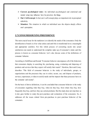14
 Current psychological state: An individual psychological and emotional and
mental setup may influence how he perceives the things.
 One’s Self-concept: In fact one’s self concept plays an important role in perceptual
selectivity.
 Situation: The situation in which an individual sees the objects deeply effects
one’s perception.
2.7 CONSUMER BUYING PREFERENCE
The most crucial issue for the marketers is to identify the needs of the consumers. Only the
identification of needs is of no value unless and until this is transformed in to a meaningful
and appropriate satisfiers. For this whole process of converting needs into actual
satisfaction one needs to understand the complete make up of consumer’s mind, and this
process is known as consumer behavior. Let’s also discuss some of the definitions of
consumer behavior.
According to Schiffman and Kanuk “Consumer behavior encompasses all of the behaviors
that consumers display in searching for, purchasing, using, evaluating and disposing of
products and services that they expect will satisfy their needs”. Hawkins, Best and Coney
describes “The field of consumer behavior is the study of individuals, groups, or
organizations and the processes they use to select, secure, use, and dispose of products,
services, experiences, or ideas to satisfy needs and the impacts that these processes have on
the consumer and society”.
On the basis of above definitions, it can be concluded that consumer behavior is the study
of consumers regarding what they buy, when do they buy, from where they buy, how
frequently they buy, and how they use certain products. But the study does not stop here as
it also goes further to study the post purchase and evaluations of the consumers. So, it
addresses all the issues related from pre-purchase to post purchase behavior of the
consumers.
 