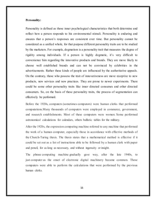 16
Personality:
Personality is defined as those inner psychological characteristics that both determine and
reflect how a person responds to his environmental stimuli. Personality is enduring and
ensures that a person’s responses are consistent over time. But personality cannot be
considered as a unified whole, for that purpose different personality traits are to be studied
by the marketers. For example, dogmatism is a personality trait that measures the degree of
rigidity among individuals. If a person is highly dogmatic, it’s very difficult to
convenience him regarding the innovative products and brands. They are move likely to
choose well established brands and can not be convinced by celebrities in the
advertisements. Rather these kinds of people are influenced by the authoritative appeals.
On the contrary, those who possess the trait of innovativeness are move receptive to new
products, new services and new practices. They are prone to newer experiments. There
could be some other personality traits like inner directed consumes and other directed
consumers. So, on the basis of these personality traits, the process of segmentation can
effectively be performed.
Before the 1920s, computers (sometimes computors) were human clerks that performed
computations.Many thousands of computers were employed in commerce, government,
and research establishments. Most of these computers were women. Some performed
astronomical calculations for calendars, others ballistic tables for the military.
After the 1920s, the expression computing machine referred to any machine that performed
the work of a human computer, especially those in accordance with effective methods of
the Church-Turing thesis. The thesis states that a mathematical method is effective if it
could be set out as a list of instructions able to be followed by a human clerk with paper
and pencil, for as long as necessary, and without ingenuity or insight.
The phrase computing machine gradually gave way, after the late 1940s, to
just computer as the onset of electronic digital machinery became common. These
computers were able to perform the calculations that were performed by the previous
human clerks.
 