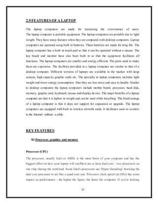17
2.9 FEATURES OF A LAPTOP
The laptop computers are made for increasing the convenience of users.
The laptop computer is portable equipment. The laptop computers are portable due to light
weight. They have many features when they are compared with desktop computers. Laptop
computers are operated using built in batteries. These batteries are made for long life. The
laptop computer has a built in touch pad so that it can be operated without a mouse. The
key board and monitor have also been built in so that the equipment facilitates all
functions. The laptop computers are smaller and energy efficient. The parts used to make
them are expensive. The facilities provided in a laptop computer are similar to that of a
desktop computer. Different versions of laptops are available in the market with large
screens, high capacity graphic cards etc. The specialty in laptop computers includes light
weight and lower energy consumption. Also they are less noisy and easy to handle. Similar
to desktop computers the laptop computers include mother board, processor, hard disk,
memory, graphic card, keyboard, mouse and display device. The major benefits of a laptop
computer are that it is lighter in weight and can be used while travelling. The disadvantage
of a laptop computer is that it does not support for expansion or upgrade. The laptop
computers are equipped with built in wireless network cards. It facilitates users to connect
to the Internet without a cable.
KEY FEATURES
A) Processor, graphics and memory
Processor (CPU)
The processor, usually Intel or AMD, is the main brain of your computer and has the
biggest effect on how your laptop will run.Most are at least dual-core - two processors on
one chip sharing the workload. Some Intel's processors use 'Hyper-threading', boosting the
dual core processor to act like a quad-core one. Processor clock speed (in GHz) has some
impact on performance - the higher the figure, the faster the computer. If you’re looking
 