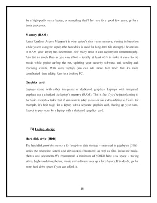 18
for a high-performance laptop, or something that'll last you for a good few years, go for a
faster processor.
Memory (RAM)
Ram (Random Access Memory) is your laptop's short-term memory, storing information
while you're using the laptop (the hard drive is used for long-term file storage).The amount
of RAM your laptop has determines how many tasks it can accomplish simultaneously.
Aim for as much Ram as you can afford – ideally at least 4GB to make it easier to rip
music while you're surfing the net, updating your security software, and sending and
receiving emails. With some laptops you can add more Ram later, but it’s more
complicated than adding Ram to a desktop PC.
Graphics card
Laptops come with either integrated or dedicated graphics. Laptops with integrated
graphics use a chunk of the laptop’s memory (RAM). This is fine if you’re just planning to
do basic, everyday tasks, but if you want to play games or use video-editing software, for
example, it’s best to go for a laptop with a separate graphics card, freeing up your Ram.
Expect to pay more for a laptop with a dedicated graphics card.
B) Laptop storage
Hard disk drive (HDD)
The hard disk provides memory for long-term data storage – measured in gigabytes (GB).It
stores the operating system and applications (programs) as well as files including music,
photos and documents.We recommend a minimum of 500GB hard disk space - storing
video, high-resolution photos, music and software uses up a lot of space.If in doubt, go for
more hard drive space if you can afford it.
 