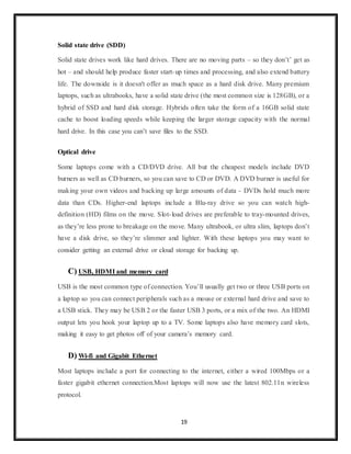 19
Solid state drive (SDD)
Solid state drives work like hard drives. There are no moving parts – so they don’t’ get as
hot – and should help produce faster start-up times and processing, and also extend battery
life. The downside is it doesn't offer as much space as a hard disk drive. Many premium
laptops, such as ultrabooks, have a solid state drive (the most common size is 128GB), or a
hybrid of SSD and hard disk storage. Hybrids often take the form of a 16GB solid state
cache to boost loading speeds while keeping the larger storage capacity with the normal
hard drive. In this case you can’t save files to the SSD.
Optical drive
Some laptops come with a CD/DVD drive. All but the cheapest models include DVD
burners as well as CD burners, so you can save to CD or DVD. A DVD burner is useful for
making your own videos and backing up large amounts of data - DVDs hold much more
data than CDs. Higher-end laptops include a Blu-ray drive so you can watch high-
definition (HD) films on the move. Slot-load drives are preferable to tray-mounted drives,
as they’re less prone to breakage on the move. Many ultrabook, or ultra slim, laptops don’t
have a disk drive, so they’re slimmer and lighter. With these laptops you may want to
consider getting an external drive or cloud storage for backing up.
C) USB, HDMI and memory card
USB is the most common type of connection. You’ll usually get two or three USB ports on
a laptop so you can connect peripherals such as a mouse or external hard drive and save to
a USB stick. They may be USB 2 or the faster USB 3 ports, or a mix of the two. An HDMI
output lets you hook your laptop up to a TV. Some laptops also have memory card slots,
making it easy to get photos off of your camera’s memory card.
D) Wi-fi and Gigabit Ethernet
Most laptops include a port for connecting to the internet, either a wired 100Mbps or a
faster gigabit ethernet connection.Most laptops will now use the latest 802.11n wireless
protocol.
 