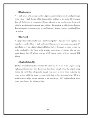 20
E) Laptop screen
A 15-inch screen is the average size for a laptop. A desktop replacement-type laptop might
come with a 17-inch display, while ultra-portables might go as low as the 11-inch mark.
You will find options in between too. If you're planning to use your laptop on the move, it
might be worth considering a matte screen. Glossy displays tend to suffer from reflections.
Touchscreens are becoming the norm with Windows 8 laptops, certainly on mid and high-
end models.
F) Keyboard
A laptop’s keyboard is smaller than a desktop computer’s - keys are closer together, and
may also be smaller. Many 13-inch models don’t have room for a separate number pad. It’s
a good idea to try out a laptop’s keyboard before you buy if you can, to ensure you get one
you're comfortable with. There is also a option on the types of switches what are on a
laptop keypas like MX cheery switches n MX master swithes with or with out RGB
lighting
G)Laptop battery life
The best standard laptops have a battery life of around five to six hours. Larger, desktop
replacement laptops may only last around three hours though, while the longest laptop
battery life on the best ultraportable models runs closer to seven hours. Adjusting the
power settings within the laptop can preserve the battery. How important battery life is to
you depends on where you are planning to use your laptop - if it's mainly at home near a
power point, battery life isn’t top priority.
 