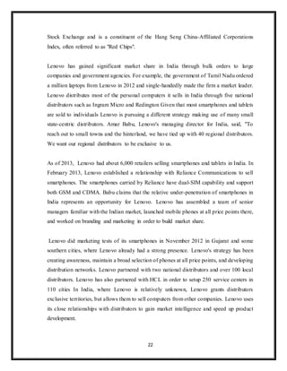 22
Stock Exchange and is a constituent of the Hang Seng China-Affiliated Corporations
Index, often referred to as "Red Chips".
Lenovo has gained significant market share in India through bulk orders to large
companies and government agencies. For example, the government of Tamil Nadu ordered
a million laptops from Lenovo in 2012 and single-handedly made the firm a market leader.
Lenovo distributes most of the personal computers it sells in India through five national
distributors such as Ingram Micro and Redington Given that most smartphones and tablets
are sold to individuals Lenovo is pursuing a different strategy making use of many small
state-centric distributors. Amar Babu, Lenovo's managing director for India, said, "To
reach out to small towns and the hinterland, we have tied up with 40 regional distributors.
We want our regional distributors to be exclusive to us.
As of 2013, Lenovo had about 6,000 retailers selling smartphones and tablets in India. In
February 2013, Lenovo established a relationship with Reliance Communications to sell
smartphones. The smartphones carried by Reliance have dual-SIM capability and support
both GSM and CDMA. Babu claims that the relative under-penetration of smartphones in
India represents an opportunity for Lenovo. Lenovo has assembled a team of senior
managers familiar with the Indian market, launched mobile phones at all price points there,
and worked on branding and marketing in order to build market share.
Lenovo did marketing tests of its smartphones in November 2012 in Gujarat and some
southern cities, where Lenovo already had a strong presence. Lenovo's strategy has been
creating awareness, maintain a broad selection of phones at all price points, and developing
distribution networks. Lenovo partnered with two national distributors and over 100 local
distributors. Lenovo has also partnered with HCL in order to setup 250 service centers in
110 cities In India, where Lenovo is relatively unknown, Lenovo grants distributors
exclusive territories, but allows them to sell computers from other companies. Lenovo uses
its close relationships with distributors to gain market intelligence and speed up product
development.
 