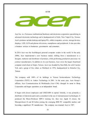 23
ACER
Acer Inc. is a Taiwanese multinational hardware and electronics corporation specializing in
advanced electronics technology and is headquartered in Xizhi, New Taipei City, Taiwan.
Acer's products include desktop and laptop PCs, tablet computers, servers, storage devices,
displays, LED, LCD and plasma televisions, smartphones and peripherals. It also provides
e-business services to businesses, governments and consumers.
In 2014 Acer was the fourthlargest personal computer vendor in the world. In the early
2000s, Acer implemented a new business model, shifting from a manufacturer to a
designer, marketer and distributor of products, while performing production processes via
contract manufacturers. In addition to its core business, Acer owns the largest franchised
computer retail chain in Taipei, Taiwan. Acer was founded by Stan Shih, his wife Carolyn
Yeh, and a group of five others as Multitech in 1976, headquartered in Hsinchu City,
Taiwan.
The company sold 100% of its holdings in Taiwan Semiconductor Technology
Corporation (TSTC) to Amkor Technology in 2001. In the same year, Acer Group’s
affiliate, Acer Communications & Multimedia (Acer CM), changed its name to Benq
Corporation and began operations as an independent brand.
It began with eleven employees and US$25,000 in capital. Initially, it was primarily a
distributor of electronic parts and a consultant in the use of microprocessor technologies. It
produced the Micro-Professor MPF-I training kit, then two Apple II clones; the
Microprofessor II and III before joining the emerging IBM PC compatible market, and
becoming a significant PC manufacturer. The company was renamed Acer in 1987.
 