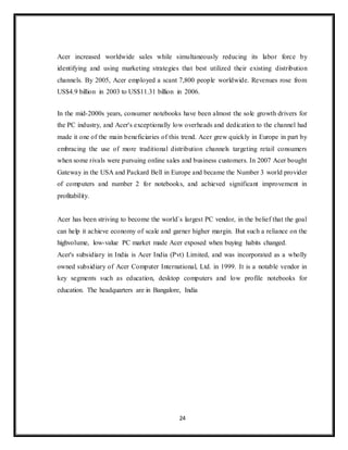 24
Acer increased worldwide sales while simultaneously reducing its labor force by
identifying and using marketing strategies that best utilized their existing distribution
channels. By 2005, Acer employed a scant 7,800 people worldwide. Revenues rose from
US$4.9 billion in 2003 to US$11.31 billion in 2006.
In the mid-2000s years, consumer notebooks have been almost the sole growth drivers for
the PC industry, and Acer's exceptionally low overheads and dedication to the channel had
made it one of the main beneficiaries of this trend. Acer grew quickly in Europe in part by
embracing the use of more traditional distribution channels targeting retail consumers
when some rivals were pursuing online sales and business customers. In 2007 Acer bought
Gateway in the USA and Packard Bell in Europe and became the Number 3 world provider
of computers and number 2 for notebooks, and achieved significant improvement in
profitability.
Acer has been striving to become the world`s largest PC vendor, in the belief that the goal
can help it achieve economy of scale and garner higher margin. But such a reliance on the
highvolume, low-value PC market made Acer exposed when buying habits changed.
Acer's subsidiary in India is Acer India (Pvt) Limited, and was incorporated as a wholly
owned subsidiary of Acer Computer International, Ltd. in 1999. It is a notable vendor in
key segments such as education, desktop computers and low profile notebooks for
education. The headquarters are in Bangalore, India
 