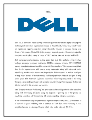 25
DELL
Dell Inc. is an United states secretly owned or operated international laptop or computer
technological innovation organization situated in Round Rock, Texas, Usa, which builds
up, repairs and supports computors along with similar products or services. Having your
brand of it is creator, Michael Dell, this company is probably one of the greatest scientific
companies on the planet, using in excess of 103, 3 hundred men and women world-wide.
Dell carries personal computers, hosting space, facts hard drive gadgets, circle switches,
software program, computer peripherals, HDTVs, cameras, printers, MP3 FORMAT
gamers plus electronics developed by means of different makers. This company established
fact for the improvements with present string supervision along with electronic trade,
specifically its direct-sales product and its particular "build-to-order" as well as "configure
to help order" method of manufacturing—delivering specific Computers designed to help
client specs. Dell had been a genuine electronics vendor regarding most of its living,
however a couple of years back while using the order involving Perot Devices, Dell moved
into the market for this products and services.
This company features considering that produced additional acquisitions with hard drive
along with networking programs, using the purpose of growing his or her profile via
supplying computers only to supplying full options regarding enterprise customers.
It was some sort of widely bought and sold organization (NASDAQ: DELL), in addition to
a element of your NASDAQ-100 in addition to S&P 500, until eventually it was
considered private in a leveraged buyout which often sealed with July 40, 2013.
 