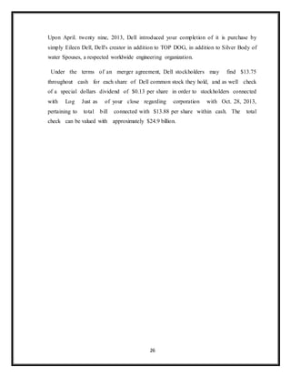 26
Upon April. twenty nine, 2013, Dell introduced your completion of it is purchase by
simply Eileen Dell, Dell's creator in addition to TOP DOG, in addition to Silver Body of
water Spouses, a respected worldwide engineering organization.
Under the terms of an merger agreement, Dell stockholders may find $13.75
throughout cash for each share of Dell common stock they hold, and as well check
of a special dollars dividend of $0.13 per share in order to stockholders connected
with Log Just as of your close regarding corporation with Oct. 28, 2013,
pertaining to total bill connected with $13.88 per share within cash. The total
check can be valued with approximately $24.9 billion.
 