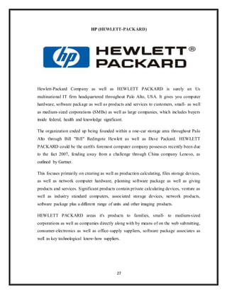 27
HP (HEWLETT-PACKARD)
Hewlett-Packard Company as well as HEWLETT PACKARD is surely an Us
multinational IT firm headquartered throughout Palo Alto, USA. It gives you computer
hardware, software package as well as products and services to customers, small- as well
as medium-sized corporations (SMBs) as well as large companies, which includes buyers
inside federal, health and knowledge significant.
The organization ended up being founded within a one-car storage area throughout Palo
Alto through Bill "Bill" Redingote Hewlett as well as Dave Packard. HEWLETT
PACKARD could be the earth's foremost computer company possesses recently been due
to the fact 2007, fending away from a challenge through China company Lenovo, as
outlined by Gartner.
This focuses primarily on creating as well as production calculating, files storage devices,
as well as network computer hardware, planning software package as well as giving
products and services. Significant products contain private calculating devices, venture as
well as industry standard computers, associated storage devices, network products,
software package plus a different range of units and other imaging products.
HEWLETT PACKARD areas it's products to families, small- to medium-sized
corporations as well as companies directly along with by means of on the web submitting,
consumer-electronics as well as office-supply suppliers, software package associates as
well as key technological know-how suppliers.
 