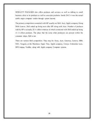 28
HEWLETT PACKARD also offers products and services as well as talking to small
business close to its products as well as associate products. Inside 2012 it was the actual
earth's major computer vendor through system income.
The primary competition connected with HP usually are Dell, Acer, Apple company Along
With Lenovo. Dell ended up being next after HP along with Acer. Number of products
sold by HP is actually 20. 6 zillion whereas in which connected with Dell ended up being
13. 6 zillion products. The place that the some other producers are present within the
consumer shops, Dell is not.
There are various Dell competition. They may be: Sony, Acer, Gateway, Lenova, IBM,
NEC, Tangent, at the Machines, Super Tiny, Apple company, Unisys, Unfamiliar ware,
HP/Compaq, Toshiba, along with Apple company Computer systems.
 