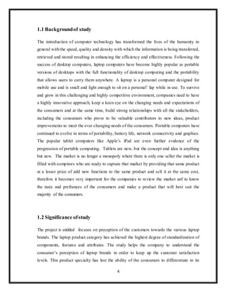 4
1.1 Backgroundof study
The introduction of computer technology has transformed the lives of the humanity in
general with the speed, quality and density with which the information is being transferred,
retrieved and stored resulting in enhancing the efficiency and effectiveness. Following the
success of desktop computers, laptop computers have become highly popular as portable
versions of desktops with the full functionality of desktop computing and the portability
that allows users to carry them anywhere. A laptop is a personal computer designed for
mobile use and is small and light enough to sit on a personal’ lap while in use. To survive
and grow in this challenging and highly competitive environment, companies need to have
a highly innovative approach, keep a keen eye on the changing needs and expectations of
the consumers and at the same time, build strong relationships with all the stakeholders,
including the consumers who prove to be valuable contributors to new ideas, product
improvements to meet the ever changing needs of the consumers. Portable computers have
continued to evolve in terms of portability, battery life, network connectivity and graphics.
The popular tablet computers like Apple’s iPad are even further evidence of the
progression of portable computing. Tablets are new, but the concept and idea is anything
but new. The market is no longer a monopoly where there is only one seller the market is
filled with compitors who are ready to capture that market by providing that same product
at a lesser price of add new functions to the same product and sell it at the same cost,
therefore it becomes very important for the companies to review the market anf to know
the taste and prefrances of the consumers and make a product that will best suit the
majority of the consumers.
1.2 Significance ofstudy
The project is entitled focuses on preception of the customers towards the various laptop
brands. The laptop product category has achieved the highest degree of standardization of
components, features and attributes. The study helps the company to understand the
consumer’s perception of laptop brands in order to keep up the customer satisfaction
levels. This product specialty has lost the ability of the consumers to differentiate in its
 