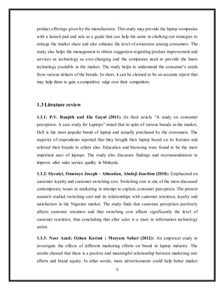 5
product offerings given by the manufactures. This study may provide the laptop companies
with a launch pad and acts as a guide that can help the same in chalking out strategies to
enlarge the market share and also enhance the level of awareness among consumers. The
study also helps the management to obtain suggestion regarding product improvement and
services as technology as ever-changing and the companies need to provide the latest
technology available in the market. The study helps to understand the consumer’s needs
from various delaers of the brands. In short, it can be claimed to be an accurate report that
may help them to gain a competitive edge over their competitors.
1.3 Litrature review
1.3.1: P.V. Ranjith and Ela Goyal (2011) :In their article “A study on consumer
perception- A case study for Laptops” stated that in spite of various brands in the market,
Dell is the most popular brand of laptop and actually purchased by the consumers. The
majority of respondents reported that they bought their laptop based on its features and
referred their brands to others also. Education and browsing were found to be the most
important uses of laptops. The study also discusses findings and recommendations to
improve after sales service quality in Malaysia.
1.3.2: Oyeniyi, Omotayo Joseph - Abioudun, Abolaji Joachim (2010): Emphasised on
customer loyalty and customer switching cost. Switching cost is one of the most discussed
contemporary issues in marketing in attempt to explain consumer perception. The present
research studied switching cost and its relationships with customer retention, loyalty and
satisfaction in the Nigerian market. The study finds that customer perception positively
affects customer retention and that switching cost affects significantly the level of
customer retention, thus concluding that after sales is a must in information technology
sector.
1.3.3: Nasr Azad; Ozhan Karimi ; Maryam Safaei (2012): An empirical study to
investigate the effects of different marketing efforts on brand in laptop industry. The
results showed that there is a positive and meaningful relationship between marketing mix
efforts and brand equity. In other words, more advertisements could help better market
 