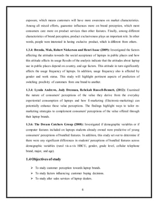 6
exposure, which means customers will have more awareness on market characteristics.
Among all mixed efforts, guarantee influences more on brand perception, which ment
consumers care more on product services than other features. Finally, among different
characteristics of brand perception, product exclusiveness plays an important role. In other
words, people were interested in having exclusive product, which is different from others.
1.3.4: Brenda, Mak, Robert Nickerson and Henri Isaac (2009): Investigated the factors
affecting the attitudes towards the social acceptance of laptops in public places and how
this attitude affects its usage Results of the analysis indicate that the attitudes about laptop
use in public places depend on country, and age factors. This attitude in turn significantly
affects the usage frequency of laptops. In addition, usage frequency also is affected by
gender and work status. This study will highlight pertinent aspects of prediction of
switching proclivity of customers from one brand to another.
1.3.4: Lynda Andrews, Judy Drennan, Rebekah Russell-Bennett, (2012): Examined
the nature of consumers' perceptions of the value they derive from the everyday
experiential consumption of laptops and how E-marketing (Electronic-marketing) can
potentially enhance these value perceptions. The findings highlight ways to tailor m-
marketing strategies to complement consumers' perceptions of the value offered through
their laptop brands.
1.3.6: The Dream Catchers Group (2008): Investigated if demographic variables or if
computer features included on laptops students already owned were predictive of young
consumers' perceptions of bundled features. In addition, this study set out to determine if
there were any significant differences in students' perceptions of bundled features across
demographic variables (rural vis-a-vis HBCU, gender, grade level, cellular telephone
brand, major, and age).
1.4 Objectives of study
 To study customer perception towards laptop brands.
 To study factors influencing customer buying decisions.
 To study after sales services of laptop dealers.
 