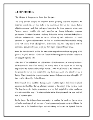 64
4.2 CONCLUSION:
The following is the conclusion drawn from the study:
This study provides insights into important factors governing consumer perception. An
important contribution of this study is the relationship between the various factors
affecting consumers and their preferences/perceptions for brand extension using a non
Western sample. Notably, this study identifies the factors influencing consumer
preferences for brand extensions. Studying differences among consumers belonging to
different socioeconomic classes on factors influencing their preferences for brand
extension is a significant contribution and so is the examination of the differences among
users with various levels of experience. At the same time, this study tries to find out
consumers’ perception towards laptop and their impact on parent brands’ image.
From the data obtained it is clear that most of the respondents are in the age group of 16
years to 30 years. The data also reveals that most of the respondents are either students or
are engaged in private jobs.
Since 36% of the respondents are students and 8% are housewifes the monthly income of
most respondents was below Rs.5000 per month, while if we account for the working
respondents the monthly salary ranges from Rs.15000-Rs.25000.due to the limitation of
the project the survey was restricted to only those respondents who already owned a
laptop. When it came to the composition of ownership the leader was Acer followed by HP
then closely followed by Dell and lenovo.
In the research it was found that the respondents bought the laptops from promotional and
government offers like cyberage schemes which acts as the support for the previous point.
The data also reviles that the respondents have not fully switched to online purchasing
which accounted for only 17% responses in its favour. Cash payment is the most prefered
type of payment option.
Further factors that influenced that respondednts to purchase the barnd was shown, where
44% of respondents still rely on word of mouth sugessions from their relatives/friends. As
can be seen in the data obtained purchases are mostly made when the laptop is freashly
 
