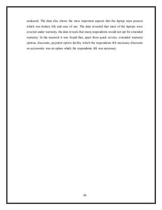 65
realeased. The data also shows the most important aspacts that the laptop must possess
which was battery life and ease of use. The data revealed that most of the laptops were
covered under warranty, the data reveals that many respondents would not opt for extended
warranty. In the research it was found that, apart from quick service, extended warranty
options, discounts, payment option facility which the respondents felt necessary discounts
on accessories was an option which the respondents felt was necessary.
 