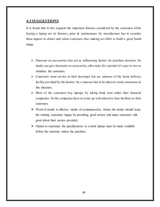 66
4.3 SUGGESTIONS
It is found that in this segment the important features considered by the customers while
buying a laptop are its features, price & maintenance. So manufacturer has to consider
these aspects to attract and retain customers thus making an effort to build a good brand
image.
 Discount on accessories also act as influencing factors for purchase decision. So
dealer can give discounts on accessories, after sales for a period of a year or two to
stimulate the customers.
 Customers want service at their doorsteps but are unaware of the home delivery
facility provided by the dealers. So a measure has to be taken to create awareness in
this direction.
 Most of the customers buy laptops by taking bank loan rather than financial
companies. So the companies have to come up with attractive loan facilities to their
customers.
 Word of mouth is effective media of communication. Hence the dealer should keep
the existing customers happy by providing good service and make customers talk
good about their service provided.
 Option to customize the specifications to a stock laptop must be made available
before the customer makes the purchase.
 